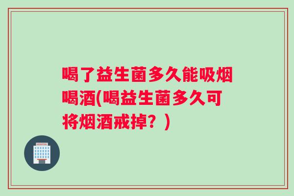 喝了益生菌多久能吸烟喝酒(喝益生菌多久可将烟酒戒掉？)