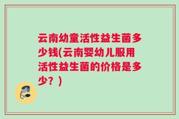 云南幼童活性益生菌多少钱(云南婴幼儿服用活性益生菌的价格是多少？)