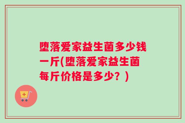 堕落爱家益生菌多少钱一斤(堕落爱家益生菌每斤价格是多少?) 堕落爱家益生菌多少钱一斤(堕落爱家益生菌每斤价格是多少?)