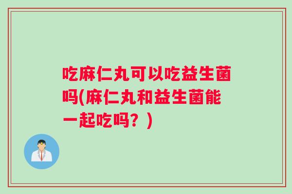 吃麻仁丸可以吃益生菌吗(麻仁丸和益生菌能一起吃吗？)