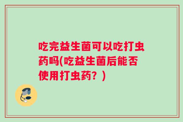 吃完益生菌可以吃打虫药吗(吃益生菌后能否使用打虫药?) 吃完益生菌可以吃打虫药吗(吃益生菌后能否使用打虫药?)