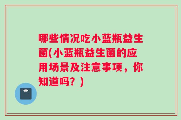 哪些情况吃小蓝瓶益生菌(小蓝瓶益生菌的应用场景及注意事项，你知道吗？)