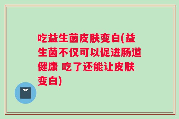 吃益生菌皮肤变白(益生菌不仅可以促进肠道健康 吃了还能让皮肤变白)
