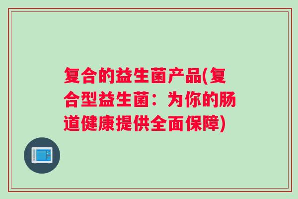 复合的益生菌产品(复合型益生菌:为你的肠道健康提供全面保障) 复合的益生菌产品(复合型益生菌:为你的肠道健康提供全面保障)