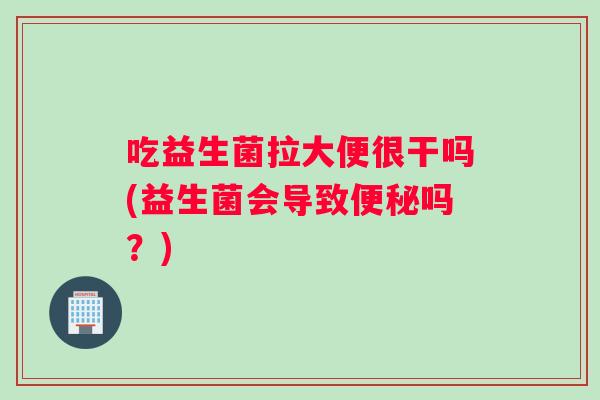 吃益生菌拉大便很干吗(益生菌会导致便秘吗？)