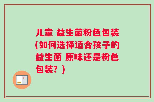 儿童 益生菌粉色包装(如何选择适合孩子的益生菌 原味还是粉色包装？)