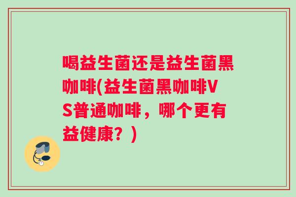 喝益生菌还是益生菌黑咖啡(益生菌黑咖啡VS普通咖啡,哪个更有益健康?) 喝益生菌还是益生菌黑咖啡(益生菌黑咖啡VS普通咖啡,哪个更有益健康?)