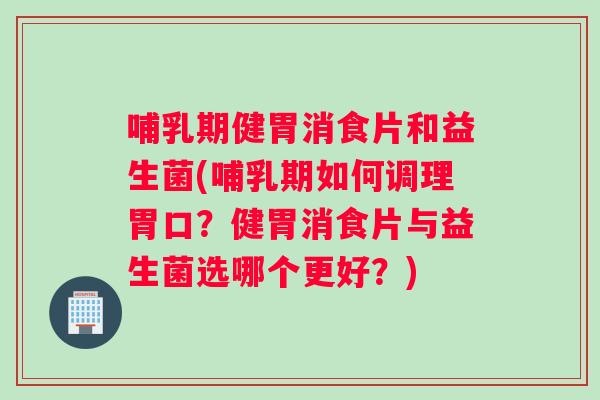 哺乳期健胃消食片和益生菌(哺乳期如何调理胃口？健胃消食片与益生菌选哪个更好？)