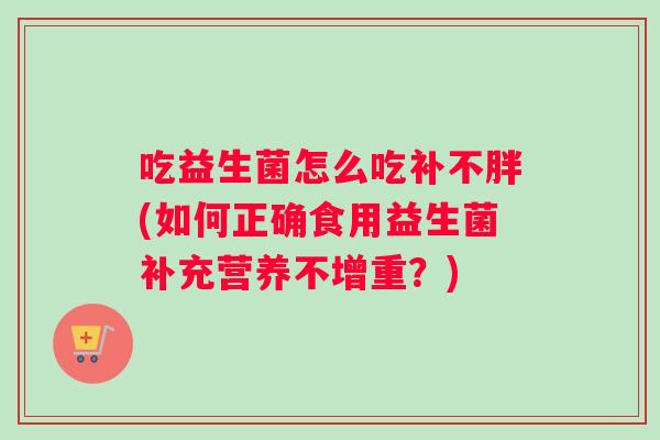 吃益生菌怎么吃补不胖(如何正确食用益生菌补充营养不增重?) 吃益生菌怎么吃补不胖(如何正确食用益生菌补充营养不增重?)