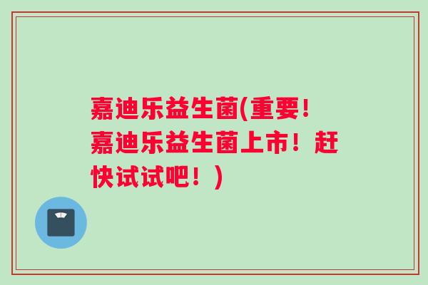嘉迪乐益生菌(重要！嘉迪乐益生菌上市！赶快试试吧！)