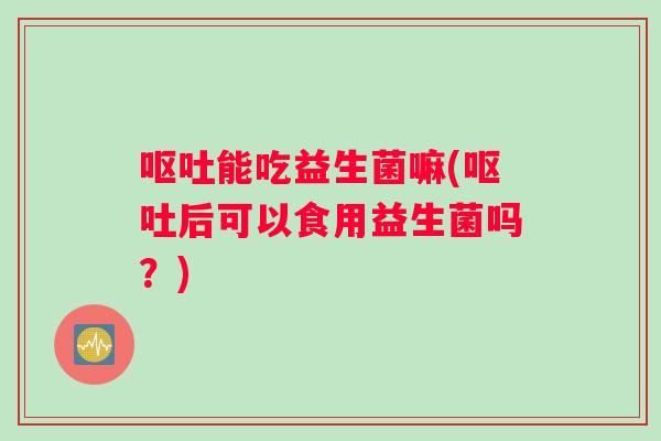 呕吐能吃益生菌嘛(呕吐后可以食用益生菌吗？)