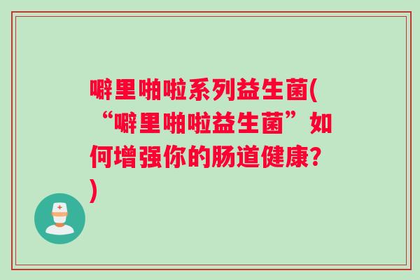 噼里啪啦系列益生菌(“噼里啪啦益生菌”如何增强你的肠道健康？)