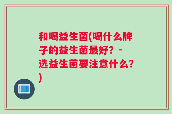 和喝益生菌(喝什么牌子的益生菌最好？- 选益生菌要注意什么？)