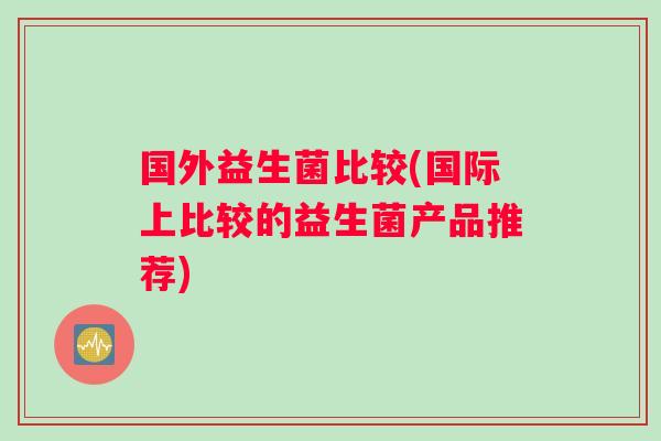 国外益生菌比较(国际上比较的益生菌产品推荐)