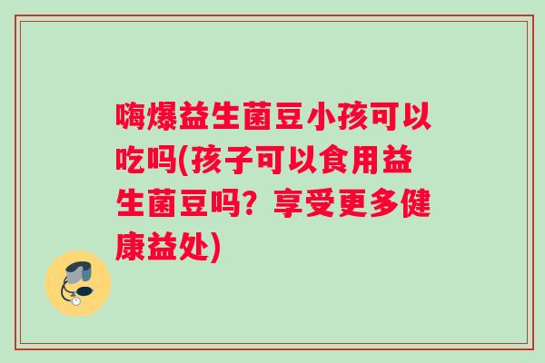 嗨爆益生菌豆小孩可以吃吗(孩子可以食用益生菌豆吗？享受更多健康益处)
