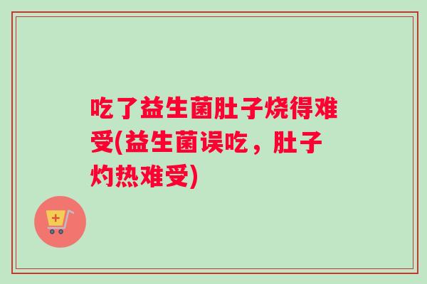 吃了益生菌肚子烧得难受(益生菌误吃，肚子灼热难受)