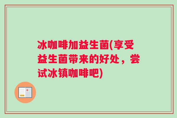 冰咖啡加益生菌(享受益生菌带来的好处，尝试冰镇咖啡吧)