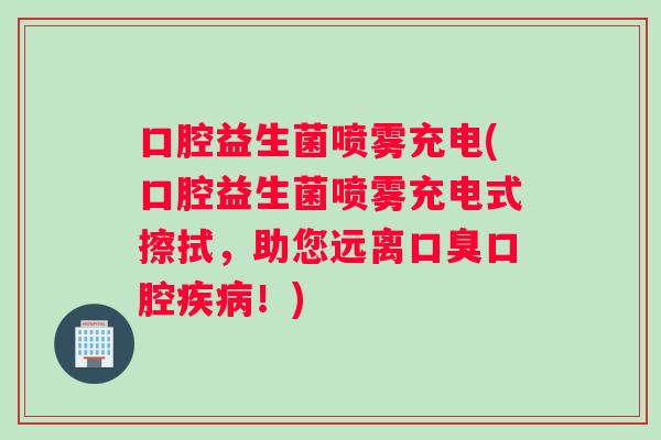 口腔益生菌喷雾充电(口腔益生菌喷雾充电式擦拭，助您远离口臭口腔疾病！)