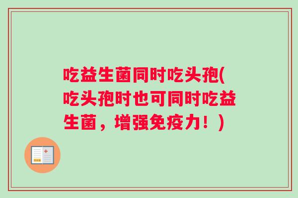 吃益生菌同时吃头孢(吃头孢时也可同时吃益生菌，增强免疫力！)