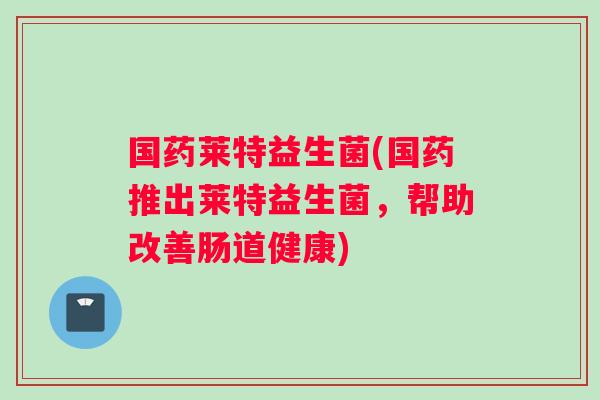 国药莱特益生菌(国药推出莱特益生菌，帮助改善肠道健康)