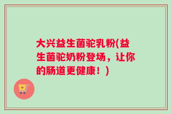 大兴益生菌驼乳粉(益生菌驼奶粉登场，让你的肠道更健康！)