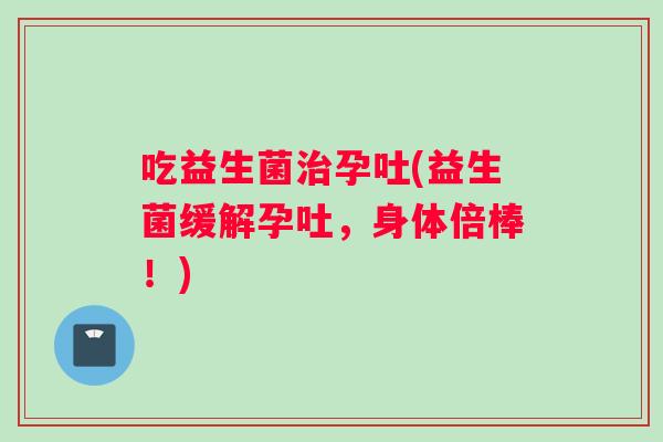 吃益生菌治孕吐(益生菌缓解孕吐，身体倍棒！)