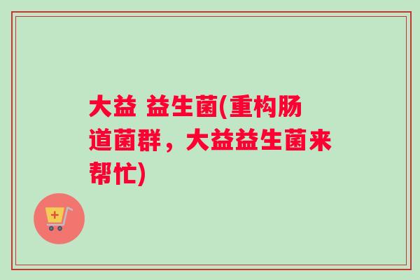 大益 益生菌(重构肠道菌群，大益益生菌来帮忙)