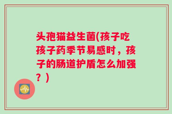 头孢猫益生菌(孩子吃孩子药季节易感时,孩子的肠道护盾怎么加强?) 头孢猫益生菌(孩子吃孩子药季节易感时,孩子的肠道护盾怎么加强?)