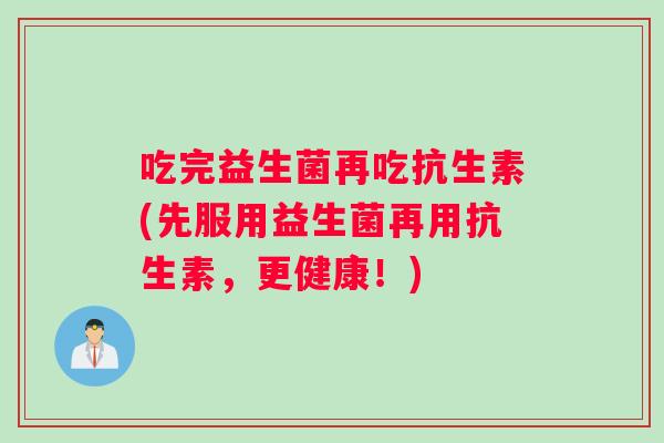 吃完益生菌再吃抗生素(先服用益生菌再用抗生素,更健康!) 吃完益生菌再吃抗生素(先服用益生菌再用抗生素,更健康!)