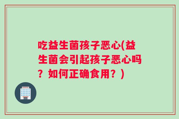 吃益生菌孩子恶心(益生菌会引起孩子恶心吗？如何正确食用？)
