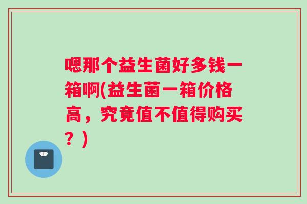 嗯那个益生菌好多钱一箱啊(益生菌一箱价格高，究竟值不值得购买？)