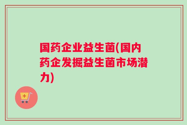 国药企业益生菌(国内药企发掘益生菌市场潜力)