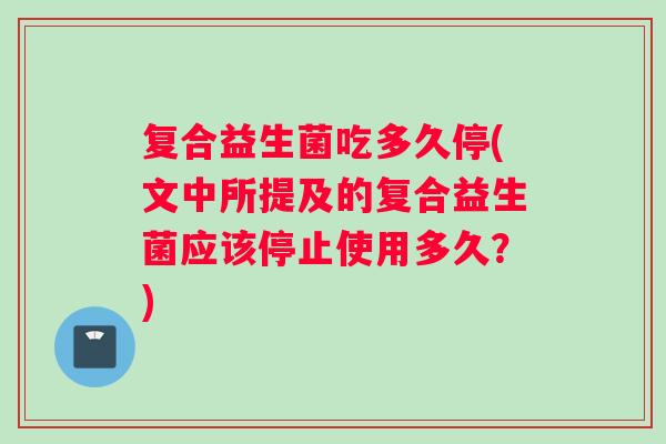 复合益生菌吃多久停(文中所提及的复合益生菌应该停止使用多久?) 复合益生菌吃多久停(文中所提及的复合益生菌应该停止使用多久?)