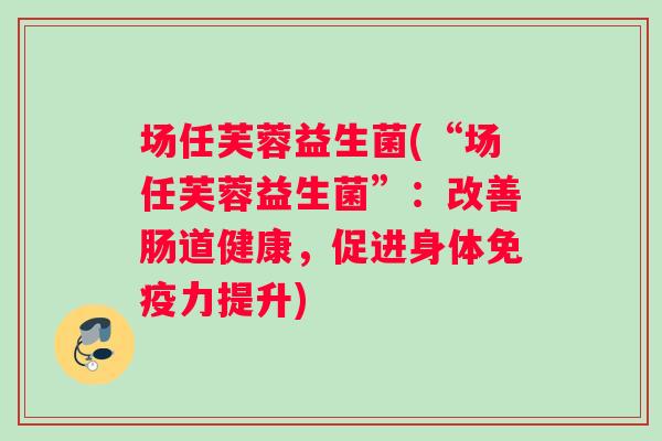场任芙蓉益生菌(“场任芙蓉益生菌”：改善肠道健康，促进身体免疫力提升)