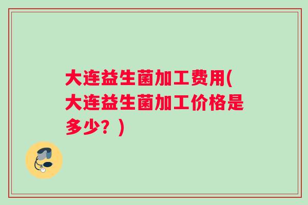 大连益生菌加工费用(大连益生菌加工价格是多少？)