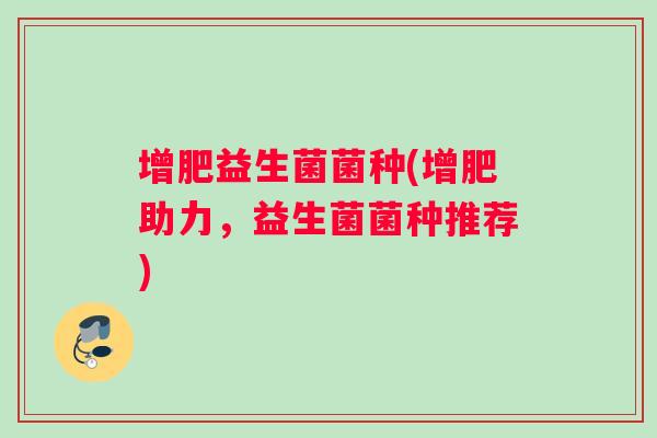 增肥益生菌菌种(增肥助力，益生菌菌种推荐)