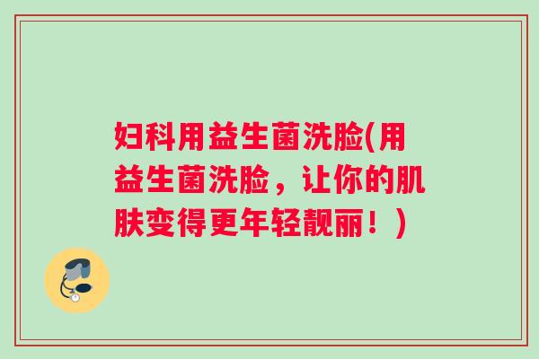 妇科用益生菌洗脸(用益生菌洗脸，让你的肌肤变得更年轻靓丽！)