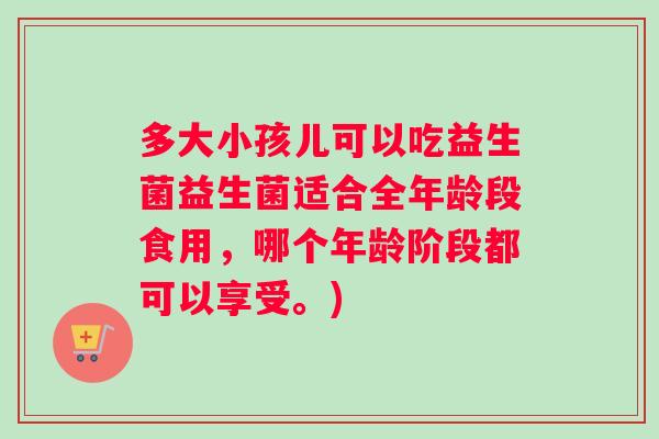 多大小孩儿可以吃益生菌益生菌适合全年龄段食用，哪个年龄阶段都可以享受。)