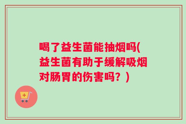 喝了益生菌能抽烟吗(益生菌有助于缓解吸烟对肠胃的伤害吗？)