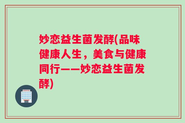 妙恋益生菌发酵(品味健康人生,美食与健康同行——妙恋益生菌发酵) 妙恋益生菌发酵(品味健康人生,美食与健康同行——妙恋益生菌发酵)