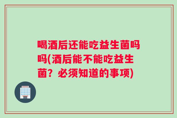 喝酒后还能吃益生菌吗吗(酒后能不能吃益生菌？必须知道的事项)
