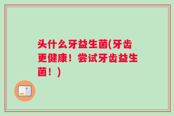 头什么牙益生菌(牙齿更健康！尝试牙齿益生菌！)