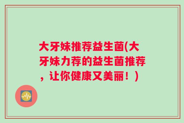 大牙妹推荐益生菌(大牙妹力荐的益生菌推荐，让你健康又美丽！)