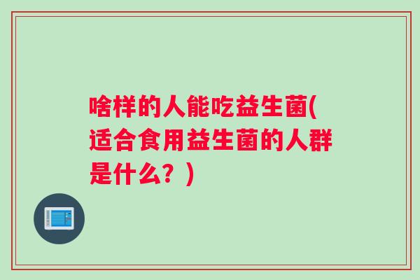 啥样的人能吃益生菌(适合食用益生菌的人群是什么？)