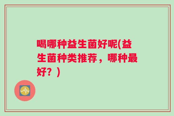 喝哪种益生菌好呢(益生菌种类推荐，哪种最好？)