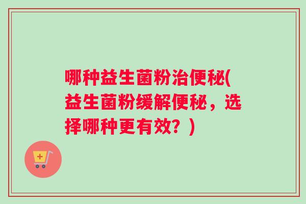 哪种益生菌粉(益生菌粉缓解,选择哪种更有效?) 哪种益生菌粉(益生菌粉缓解,选择哪种更有效?)