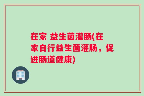 在家 益生菌灌肠(在家自行益生菌灌肠，促进肠道健康)