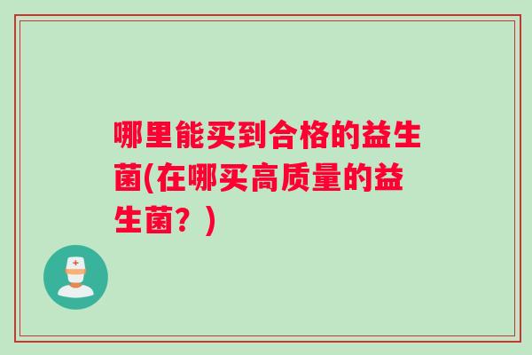 哪里能买到合格的益生菌(在哪买高质量的益生菌?) 哪里能买到合格的益生菌(在哪买高质量的益生菌?)