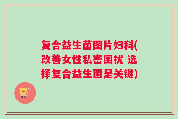 复合益生菌图片妇科(改善女性私密困扰 选择复合益生菌是关键)