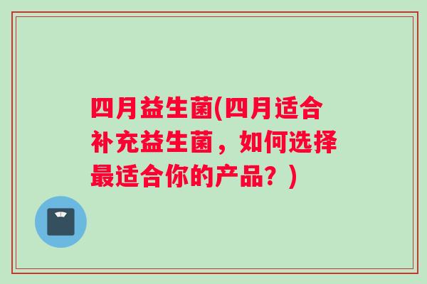 四月益生菌(四月适合补充益生菌，如何选择最适合你的产品？)